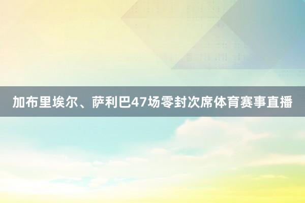 加布里埃尔、萨利巴47场零封次席体育赛事直播