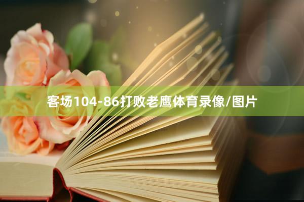 客场104-86打败老鹰体育录像/图片