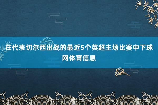 在代表切尔西出战的最近5个英超主场比赛中下球网体育信息