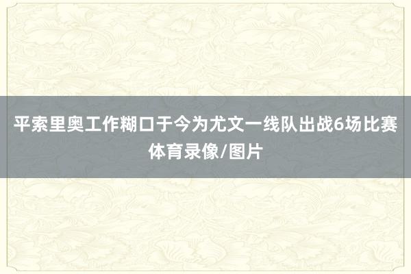平索里奥工作糊口于今为尤文一线队出战6场比赛体育录像/图片