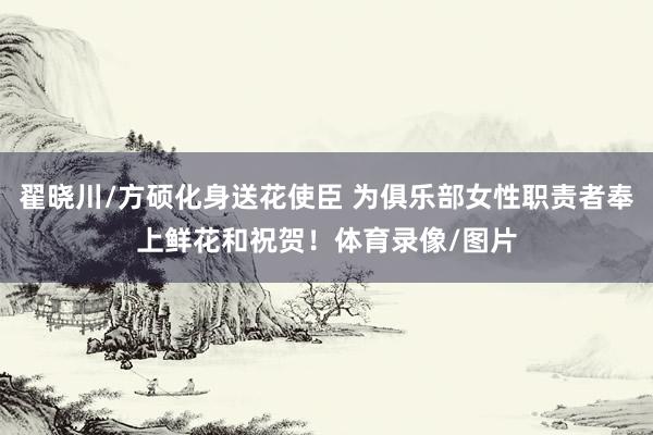 翟晓川/方硕化身送花使臣 为俱乐部女性职责者奉上鲜花和祝贺！体育录像/图片