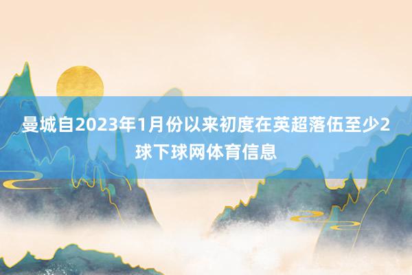 曼城自2023年1月份以来初度在英超落伍至少2球下球网体育信息