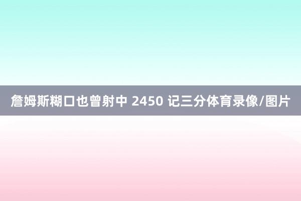 詹姆斯糊口也曾射中 2450 记三分体育录像/图片