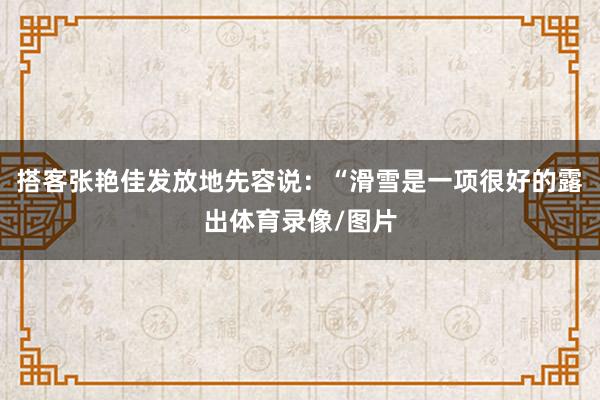 搭客张艳佳发放地先容说：“滑雪是一项很好的露出体育录像/图片