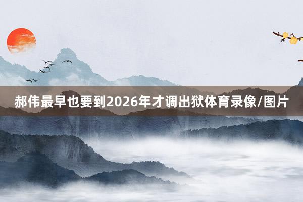 郝伟最早也要到2026年才调出狱体育录像/图片