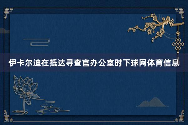 伊卡尔迪在抵达寻查官办公室时下球网体育信息