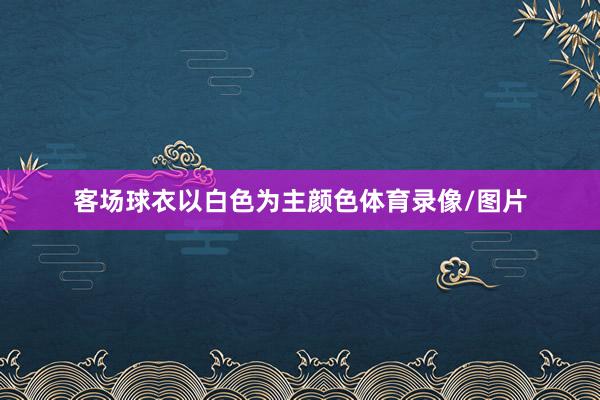客场球衣以白色为主颜色体育录像/图片