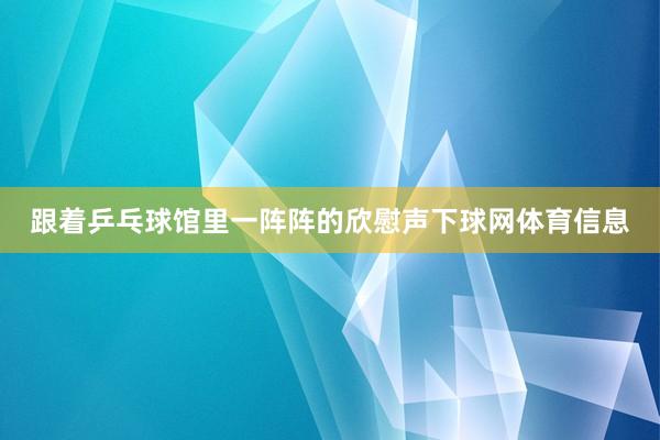 跟着乒乓球馆里一阵阵的欣慰声下球网体育信息