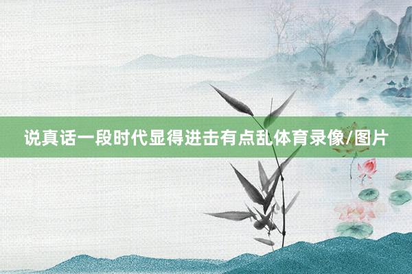 说真话一段时代显得进击有点乱体育录像/图片