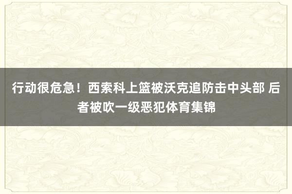 行动很危急！西索科上篮被沃克追防击中头部 后者被吹一级恶犯体育集锦