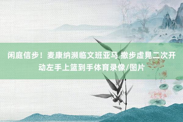 闲庭信步！麦康纳濒临文班亚马 撤步虚晃二次开动左手上篮到手体育录像/图片
