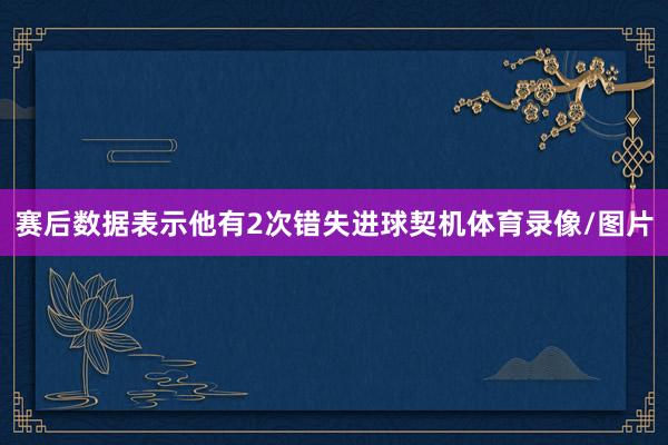 赛后数据表示他有2次错失进球契机体育录像/图片