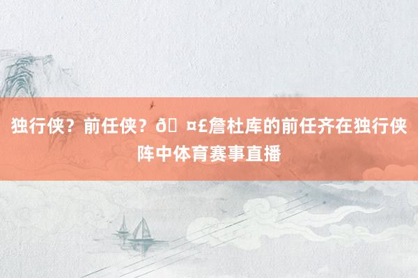 独行侠？前任侠？🤣詹杜库的前任齐在独行侠阵中体育赛事直播