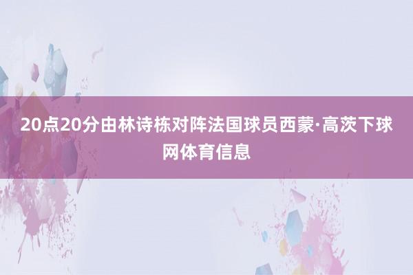 20点20分由林诗栋对阵法国球员西蒙·高茨下球网体育信息