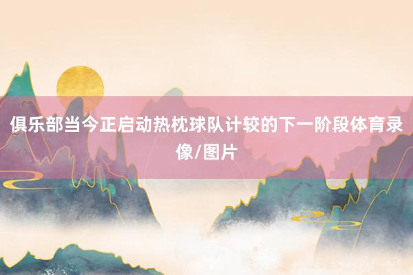 俱乐部当今正启动热枕球队计较的下一阶段体育录像/图片