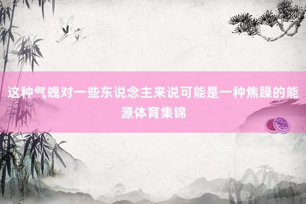 这种气魄对一些东说念主来说可能是一种焦躁的能源体育集锦
