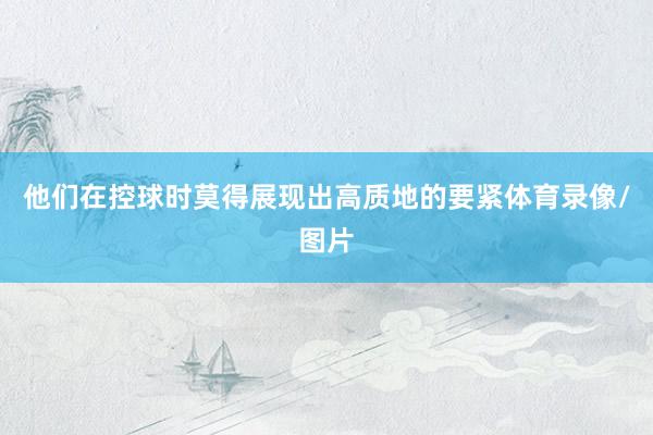 他们在控球时莫得展现出高质地的要紧体育录像/图片
