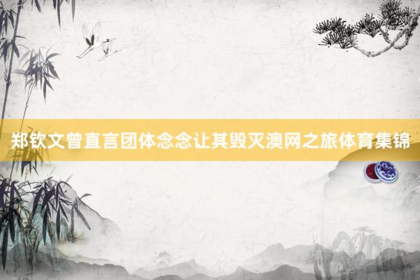 郑钦文曾直言团体念念让其毁灭澳网之旅体育集锦