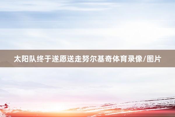 太阳队终于遂愿送走努尔基奇体育录像/图片