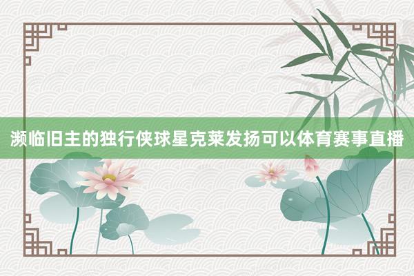 濒临旧主的独行侠球星克莱发扬可以体育赛事直播