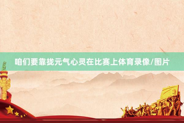咱们要靠拢元气心灵在比赛上体育录像/图片