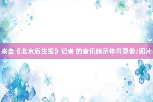 来自《北京后生报》记者 的音讯暗示体育录像/图片