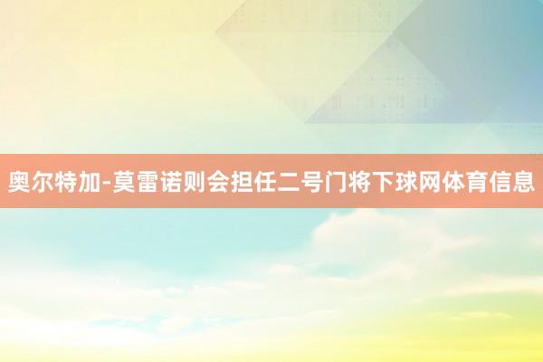 奥尔特加-莫雷诺则会担任二号门将下球网体育信息