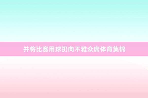 并将比赛用球扔向不雅众席体育集锦