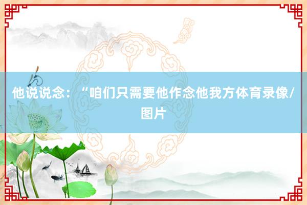 他说说念：“咱们只需要他作念他我方体育录像/图片