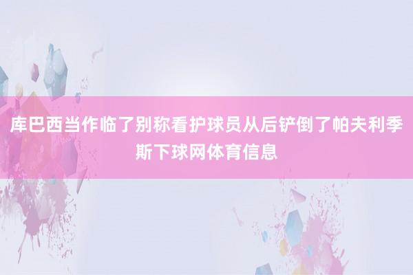 库巴西当作临了别称看护球员从后铲倒了帕夫利季斯下球网体育信息
