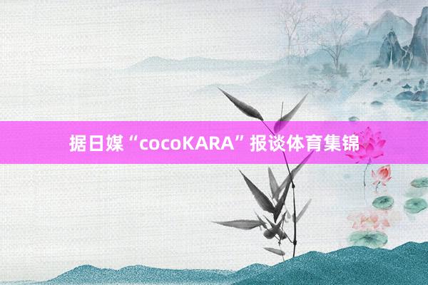 据日媒“cocoKARA”报谈体育集锦
