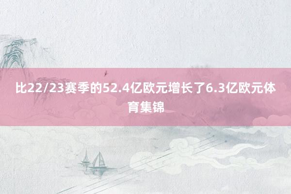 比22/23赛季的52.4亿欧元增长了6.3亿欧元体育集锦