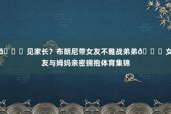 😍见家长？布朗尼带女友不雅战弟弟💞女友与姆妈亲密拥抱体育集锦