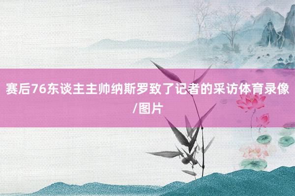 赛后76东谈主主帅纳斯罗致了记者的采访体育录像/图片