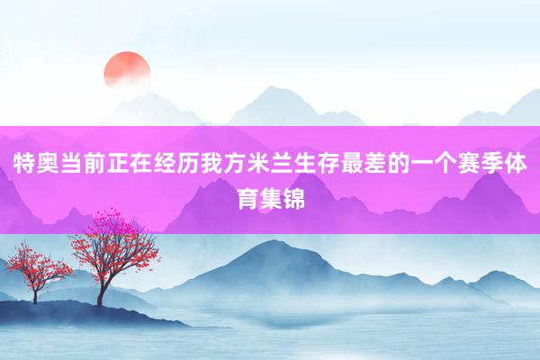 特奥当前正在经历我方米兰生存最差的一个赛季体育集锦
