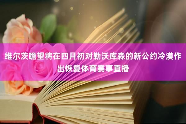 维尔茨瞻望将在四月初对勒沃库森的新公约冷漠作出恢复体育赛事直播
