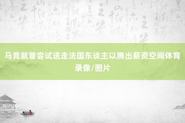 马竞就曾尝试送走法国东谈主以腾出薪资空间体育录像/图片