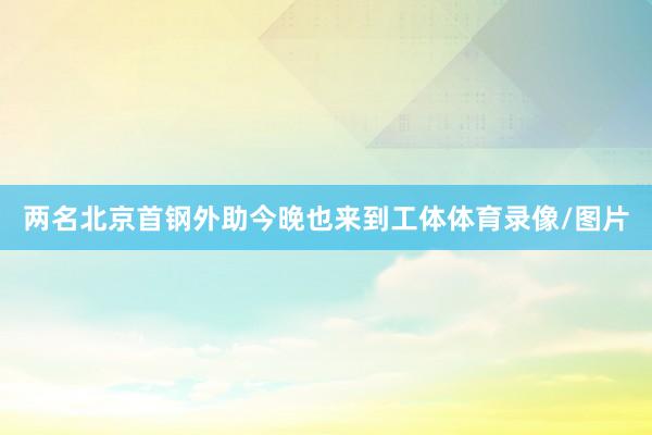 两名北京首钢外助今晚也来到工体体育录像/图片