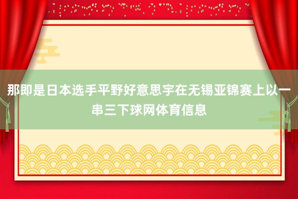 那即是日本选手平野好意思宇在无锡亚锦赛上以一串三下球网体育信息