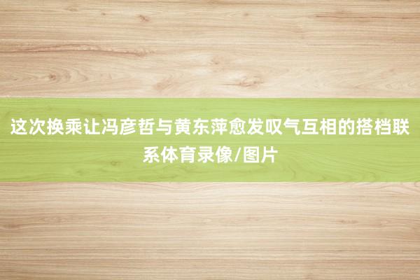 这次换乘让冯彦哲与黄东萍愈发叹气互相的搭档联系体育录像/图片