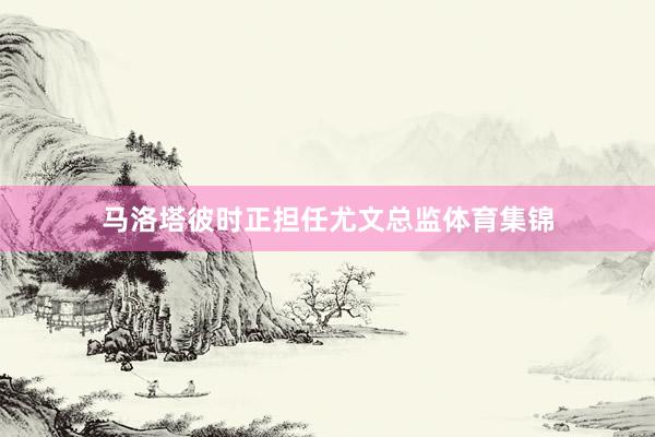 马洛塔彼时正担任尤文总监体育集锦