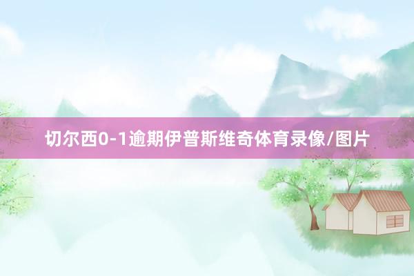 切尔西0-1逾期伊普斯维奇体育录像/图片