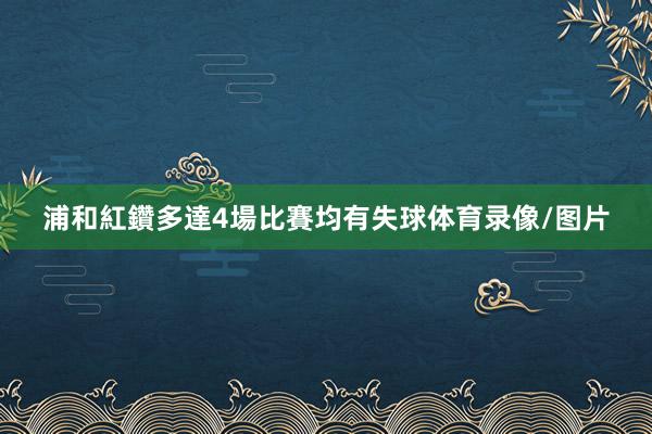 浦和紅鑽多達4場比賽均有失球体育录像/图片