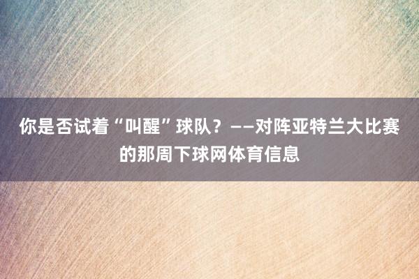 你是否试着“叫醒”球队？——对阵亚特兰大比赛的那周下球网体育信息