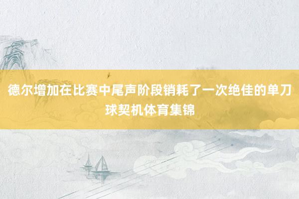 德尔增加在比赛中尾声阶段销耗了一次绝佳的单刀球契机体育集锦