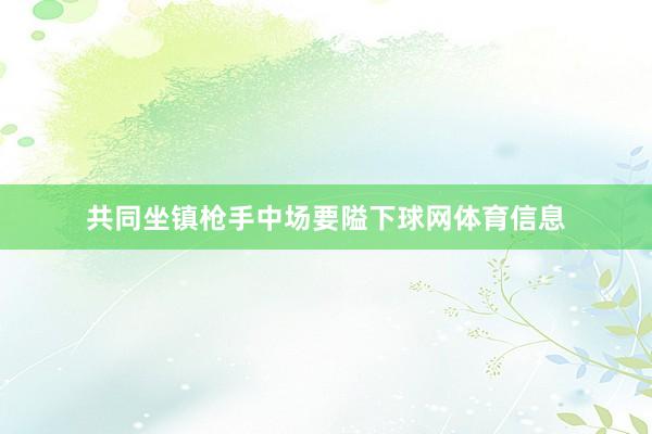 共同坐镇枪手中场要隘下球网体育信息