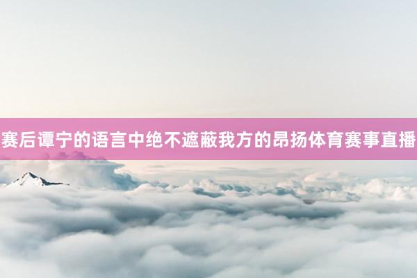 赛后谭宁的语言中绝不遮蔽我方的昂扬体育赛事直播
