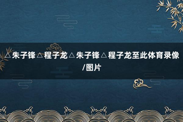 △朱子锋△程子龙△朱子锋△程子龙至此体育录像/图片