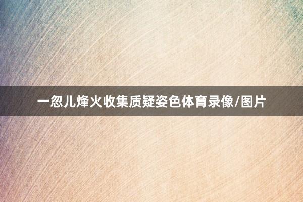 一忽儿烽火收集质疑姿色体育录像/图片