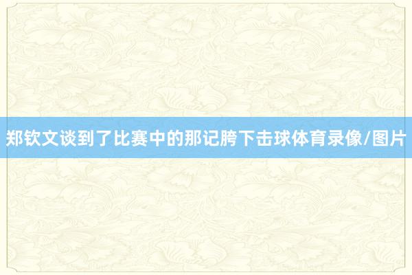 郑钦文谈到了比赛中的那记胯下击球体育录像/图片